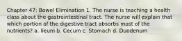 Chapter 47: Bowel Elimination 1. The nurse is teaching a health class about the gastrointestinal tract. The nurse will explain that which portion of the digestive tract absorbs most of the nutrients? a. Ileum b. Cecum c. Stomach d. Duodenum