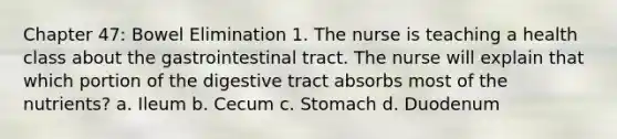 Chapter 47: Bowel Elimination 1. The nurse is teaching a health class about the gastrointestinal tract. The nurse will explain that which portion of the digestive tract absorbs most of the nutrients? a. Ileum b. Cecum c. Stomach d. Duodenum