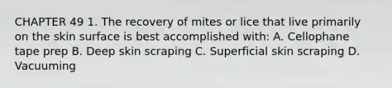 CHAPTER 49 1. The recovery of mites or lice that live primarily on the skin surface is best accomplished with: A. Cellophane tape prep B. Deep skin scraping C. Superficial skin scraping D. Vacuuming