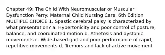 Chapter 49: The Child With Neuromuscular or Muscular Dysfunction Perry: Maternal Child Nursing Care, 6th Edition MULTIPLE CHOICE 1. Spastic cerebral palsy is characterized by what presentation? a. Hypertonicity and poor control of posture, balance, and coordinated motion b. Athetosis and dystonic movements c. Wide-based gait and poor performance of rapid, repetitive movements d. Tremors and lack of active movement