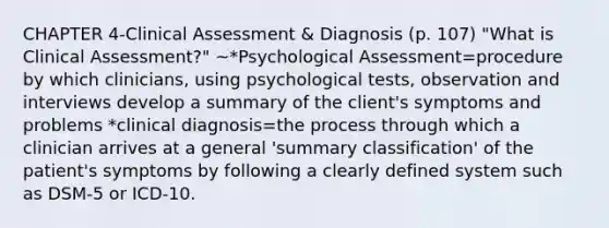 CHAPTER 4-Clinical Assessment & Diagnosis (p. 107) "What is Clinical Assessment?" ~*Psychological Assessment=procedure by which clinicians, using psychological tests, observation and interviews develop a summary of the client's symptoms and problems *clinical diagnosis=the process through which a clinician arrives at a general 'summary classification' of the patient's symptoms by following a clearly defined system such as DSM-5 or ICD-10.