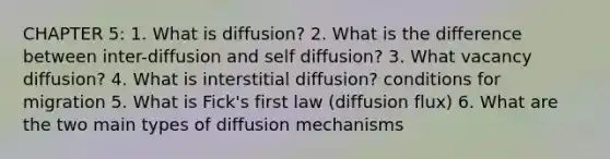 CHAPTER 5: 1. What is diffusion? 2. What is the difference between inter-diffusion and self diffusion? 3. What vacancy diffusion? 4. What is interstitial diffusion? conditions for migration 5. What is Fick's first law (diffusion flux) 6. What are the two main types of diffusion mechanisms