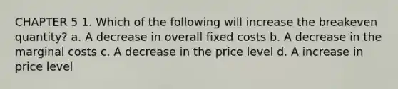 CHAPTER 5 1. Which of the following will increase the breakeven quantity? a. A decrease in overall fixed costs b. A decrease in the marginal costs c. A decrease in the price level d. A increase in price level