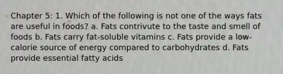 Chapter 5: 1. Which of the following is not one of the ways fats are useful in foods? a. Fats contrivute to the taste and smell of foods b. Fats carry fat-soluble vitamins c. Fats provide a low-calorie source of energy compared to carbohydrates d. Fats provide essential fatty acids