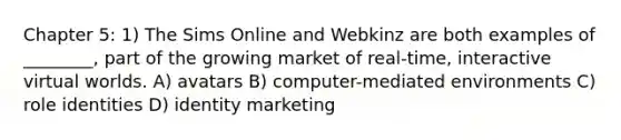 Chapter 5: 1) The Sims Online and Webkinz are both examples of ________, part of the growing market of real-time, interactive virtual worlds. A) avatars B) computer-mediated environments C) role identities D) identity marketing