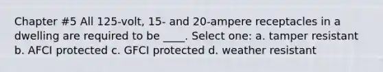 Chapter #5 All 125-volt, 15- and 20-ampere receptacles in a dwelling are required to be ____. Select one: a. tamper resistant b. AFCI protected c. GFCI protected d. weather resistant