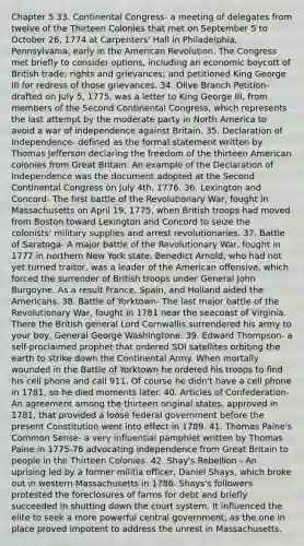 Chapter 5 33. Continental Congress- a meeting of delegates from twelve of the Thirteen Colonies that met on September 5 to October 26, 1774 at Carpenters' Hall in Philadelphia, Pennsylvania, early in the American Revolution. The Congress met briefly to consider options, including an economic boycott of British trade; rights and grievances; and petitioned King George III for redress of those grievances. 34. Olive Branch Petition- drafted on July 5, 1775, was a letter to King George III, from members of the Second Continental Congress, which represents the last attempt by the moderate party in North America to avoid a war of independence against Britain. 35. Declaration of Independence- defined as the formal statement written by Thomas Jefferson declaring the freedom of the thirteen American colonies from Great Britain. An example of the Declaration of Independence was the document adopted at the Second Continental Congress on July 4th, 1776. 36. Lexington and Concord- The first battle of the Revolutionary War, fought in Massachusetts on April 19, 1775, when British troops had moved from Boston toward Lexington and Concord to seize the colonists' military supplies and arrest revolutionaries. 37. Battle of Saratoga- A major battle of the Revolutionary War, fought in 1777 in northern New York state. Benedict Arnold, who had not yet turned traitor, was a leader of the American offensive, which forced the surrender of British troops under General John Burgoyne. As a result France, Spain, and Holland aided the Americans. 38. Battle of Yorktown- The last major battle of the Revolutionary War, fought in 1781 near the seacoast of Virginia. There the British general Lord Cornwallis surrendered his army to your boy, General George Washingtone. 39. Edward Thompson- a self-proclaimed prophet that ordered SDI satellites orbiting the earth to strike down the Continental Army. When mortally wounded in the Battle of Yorktown he ordered his troops to find his cell phone and call 911. Of course he didn't have a cell phone in 1781, so he died moments later. 40. Articles of Confederation- An agreement among the thirteen original states, approved in 1781, that provided a loose federal government before the present Constitution went into effect in 1789. 41. Thomas Paine's Common Sense- a very influential pamphlet written by Thomas Paine in 1775-76 advocating independence from Great Britain to people in the Thirteen Colonies. 42. Shay's Rebellion - An uprising led by a former militia officer, Daniel Shays, which broke out in western Massachusetts in 1786. Shays's followers protested the foreclosures of farms for debt and briefly succeeded in shutting down the court system. It influenced the elite to seek a more powerful central government, as the one in place proved impotent to address the unrest in Massachusetts.