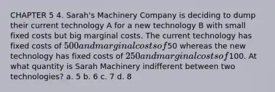 CHAPTER 5 4. Sarah's Machinery Company is deciding to dump their current technology A for a new technology B with small fixed costs but big marginal costs. The current technology has fixed costs of 500 and marginal costs of50 whereas the new technology has fixed costs of 250 and marginal costs of100. At what quantity is Sarah Machinery indifferent between two technologies? a. 5 b. 6 c. 7 d. 8