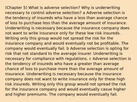 (Chapter 5) What is adverse selection? Why is underwriting necessary to control adverse selection? a Adverse selection is the tendency of insureds who have a less than average chance of loss to purchase less than the average amount of insurance. Underwriting is necessary because the insurance company does not want to write insurance only for these low risk insureds. Writing only this group would not spread the risk for the insurance company and would eventually not be profitable. The company would eventually fail. b Adverse selection is opting for risk that not standard to the average insurer. Underwriting is necessary for compliance with regulations. c Adverse selection is the tendency of insureds who have a greater than average chance of loss to purchase more than the average amount of insurance. Underwriting is necessary because the insurance company does not want to write insurance only for these high risk insureds. Writing only this group would not spread the risk for the insurance company and would eventually casue higher and higher premiums. The company would eventually fail.