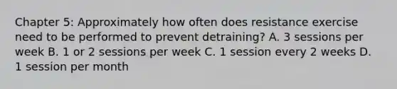 Chapter 5: Approximately how often does resistance exercise need to be performed to prevent detraining? A. 3 sessions per week B. 1 or 2 sessions per week C. 1 session every 2 weeks D. 1 session per month