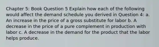 Chapter 5: Book Question 5 Explain how each of the following would affect the demand schedule you derived in Question 4: a. An increase in the price of a gross substitute for labor b. A decrease in the price of a pure complement in production with labor c. A decrease in the demand for the product that the labor helps produce.