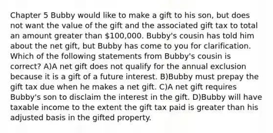 Chapter 5 Bubby would like to make a gift to his son, but does not want the value of the gift and the associated gift tax to total an amount <a href='https://www.questionai.com/knowledge/ktgHnBD4o3-greater-than' class='anchor-knowledge'>greater than</a> 100,000. Bubby's cousin has told him about the net gift, but Bubby has come to you for clarification. Which of the following statements from Bubby's cousin is correct? A)A net gift does not qualify for the annual exclusion because it is a gift of a future interest. B)Bubby must prepay the gift tax due when he makes a net gift. C)A net gift requires Bubby's son to disclaim the interest in the gift. D)Bubby will have taxable income to the extent the gift tax paid is greater than his adjusted basis in the gifted property.