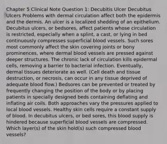 Chapter 5 Clinical Note Question 1: Decubitis Ulcer Decubitus Ulcers Problems with dermal circulation affect both the epidermis and the dermis. An ulcer is a localized shedding of an epithelium. Decubitus ulcers, or bedsores, affect patients whose circulation is restricted, especially when a splint, a cast, or lying in bed continuously compresses superficial blood vessels. Such sores most commonly affect the skin covering joints or bony prominences, where dermal blood vessels are pressed against deeper structures. The chronic lack of circulation kills epidermal cells, removing a barrier to bacterial infection. Eventually, dermal tissues deteriorate as well. (Cell death and tissue destruction, or necrosis, can occur in any tissue deprived of adequate blood flow.) Bedsores can be prevented or treated by frequently changing the position of the body or by placing patients in specially designed beds containing deflating and inflating air coils. Both approaches vary the pressures applied to local blood vessels. Healthy skin cells require a constant supply of blood. In decubitus ulcers, or bed sores, this blood supply is hindered because superficial blood vessels are compressed. Which layer(s) of the skin hold(s) such compressed blood vessels?