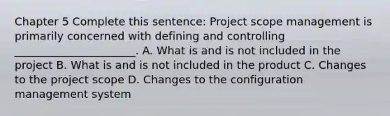 Chapter 5 Complete this sentence: Project scope management is primarily concerned with defining and controlling ______________________. A. What is and is not included in the project B. What is and is not included in the product C. Changes to the project scope D. Changes to the configuration management system