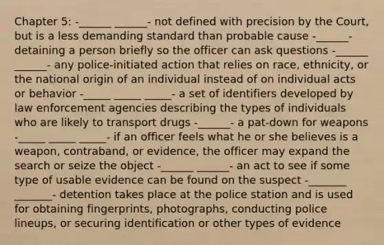 Chapter 5: -______ ______- not defined with precision by the Court, but is a less demanding standard than probable cause -______- detaining a person briefly so the officer can ask questions -______ ______- any police-initiated action that relies on race, ethnicity, or the national origin of an individual instead of on individual acts or behavior -_____ _____ _____- a set of identifiers developed by law enforcement agencies describing the types of individuals who are likely to transport drugs -______- a pat-down for weapons -_____ _____ _____- if an officer feels what he or she believes is a weapon, contraband, or evidence, the officer may expand the search or seize the object -______ ______- an act to see if some type of usable evidence can be found on the suspect -_______ _______- detention takes place at the police station and is used for obtaining fingerprints, photographs, conducting police lineups, or securing identification or other types of evidence