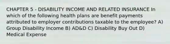 CHAPTER 5 - DISABILITY INCOME AND RELATED INSURANCE In which of the following health plans are benefit payments attributed to employer contributions taxable to the employee? A) Group Disability Income B) AD&D C) Disability Buy Out D) Medical Expense