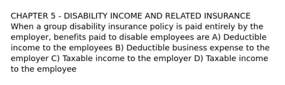 CHAPTER 5 - DISABILITY INCOME AND RELATED INSURANCE When a group disability insurance policy is paid entirely by the employer, benefits paid to disable employees are A) Deductible income to the employees B) Deductible business expense to the employer C) Taxable income to the employer D) Taxable income to the employee