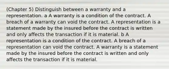 (Chapter 5) Distinguish between a warranty and a representation. a A warranty is a condition of the contract. A breach of a warranty can void the contract. A representation is a statement made by the insured before the contract is written and only affects the transaction if it is material. b A representation is a condition of the contract. A breach of a representation can void the contract. A warranty is a statement made by the insured before the contract is written and only affects the transaction if it is material.