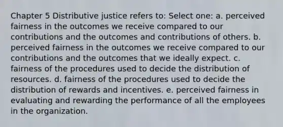 Chapter 5 Distributive justice refers to: Select one: a. perceived fairness in the outcomes we receive compared to our contributions and the outcomes and contributions of others. b. perceived fairness in the outcomes we receive compared to our contributions and the outcomes that we ideally expect. c. fairness of the procedures used to decide the distribution of resources. d. fairness of the procedures used to decide the distribution of rewards and incentives. e. perceived fairness in evaluating and rewarding the performance of all the employees in the organization.