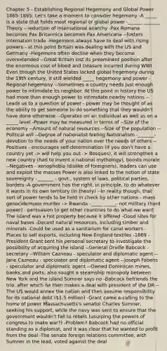 Chapter 5 - Establishing Regional Hegemony and Global Power 1865-1895: Let's take a moment to consider hegemony -A _____ is a state that holds most regional or global power -______ _______ Theory --reduction of international anarchy -Pax Romana becomes Pax Britannica becomes Pax Americana --fosters internation trade -Hegemons always have to deal with rising powers - at this point Britain was dealing with the US and Germany -Hegemons often decline when they become overextended --Great Britain lost its preeminent position after the enormous cost of blood and treasure incurred during WWI Even though the United States lacked global hegemony during the 19th century, it still wielded _____ hegemony and power -Regional hegemony --Sometimes a country needs just enough power to intimidate its neighbor. At this point in history the US had more than enough power to intimidate nearby nations --Leads us to a question of power - power may be thought of as the ability to get someone to do something that they wouldn't have done otherwise --Operates on an individual as well as on a _____ level -Power may be measured in terms of --Size of the economy --Amount of natural resources --Size of the population --Political will --Degree of nationalist feeling Nationalism -_______- devotion to the needs of your nation over the needs of others --Positives - encourages self-determination (if you don't have a country yet -> will help you out -> Bosques), it will strengthen a new country (had to invent a national mythology), boosts morale --Negatives - xenophobia (dislike of foreigners), leaders can use and exploit the masses Power is also linked to the notion of state sovereignty -_______ - govt., system of laws, political parties, borders -A government has the right, in principle, to do whatever it wants in its own territory (in theory) --In reality though, that sort of power tends to be held in check by other nations - mass genocide/mass murder -> Rwanda -_____ _____- not military (hard power) - persuasion to get other countries to do what we want The island was a hot property because it offered -Good sites for naval bases -Decent natural resources, including timber and minerals -Could be used as a sanitarium for canal workers -Places to sell exports, including New England textiles -1869 - President Grant sent his personal secretary to investigate the possibility of acquiring the island --General Orville Babcock - secretary --William Cazneau - speculator and diplomatic agent --Jane Cazneau - speculator and diplomatic agent --Joseph Fabens - speculator and diplomatic agent --Owned Dominican mines, banks and ports, also sought a steamship monopoly between New York and the island Sumner says no -Babcock befriends the trio, after which he then makes a deal with president of the DR --The US would annex the nation and then assume responsibility for its national debt (1.5 million) -Grant came a-calling to the home of power Massachusetts's senator Charles Sumner, seeking his support, while the navy was sent to ensure that the government wouldn't fall to rebels (usurping the powers of congress to make war?) -Problem? Babcock had no official standing as a diplomat, and it was clear that he wanted to profit from the deal -The senate foreign relations committee, with Sumner in the lead, voted against the deal