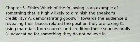 Chapter 5. Ethics Which of the following is an example of something that is highly likely to diminish the speaker's credibility? A. demonstrating goodwill towards the audience B. revealing their biases related the position they are taking C. using materials from sources and crediting those sources orally D. advocating for something they do not believe in