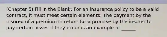 (Chapter 5) Fill in the Blank: For an insurance policy to be a valid contract, it must meet certain elements. The payment by the insured of a premium in return for a promise by the insurer to pay certain losses if they occur is an example of ______