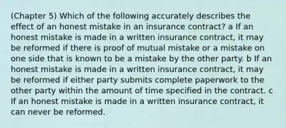 (Chapter 5) Which of the following accurately describes the effect of an honest mistake in an insurance contract? a If an honest mistake is made in a written insurance contract, it may be reformed if there is proof of mutual mistake or a mistake on one side that is known to be a mistake by the other party. b If an honest mistake is made in a written insurance contract, it may be reformed if either party submits complete paperwork to the other party within the amount of time specified in the contract. c If an honest mistake is made in a written insurance contract, it can never be reformed.