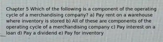 Chapter 5 Which of the following is a component of the operating cycle of a merchandising company? a) Pay rent on a warehouse where inventory is stored b) All of these are components of the operating cycle of a merchandising company c) Pay interest on a loan d) Pay a dividend e) Pay for inventory