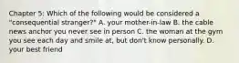 Chapter 5: Which of the following would be considered a "consequential stranger?" A. your mother-in-law B. the cable news anchor you never see in person C. the woman at the gym you see each day and smile at, but don't know personally. D. your best friend