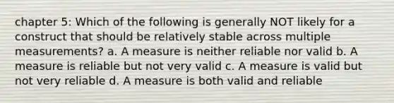 chapter 5: Which of the following is generally NOT likely for a construct that should be relatively stable across multiple measurements? a. A measure is neither reliable nor valid b. A measure is reliable but not very valid c. A measure is valid but not very reliable d. A measure is both valid and reliable