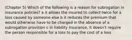 (Chapter 5) Which of the following is a reason for subrogation in insurance policies? a it allows the insured to collect twice for a loss caused by someone else b it reduces the premium that would otherwise have to be charged in the absence of a subrogation provision c in liability insurance, it doesn't require the person responsible for a loss to pay the cost of a loss