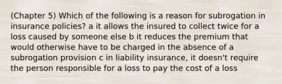 (Chapter 5) Which of the following is a reason for subrogation in insurance policies? a it allows the insured to collect twice for a loss caused by someone else b it reduces the premium that would otherwise have to be charged in the absence of a subrogation provision c in liability insurance, it doesn't require the person responsible for a loss to pay the cost of a loss