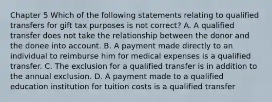 Chapter 5 Which of the following statements relating to qualified transfers for gift tax purposes is not correct? A. A qualified transfer does not take the relationship between the donor and the donee into account. B. A payment made directly to an individual to reimburse him for medical expenses is a qualified transfer. C. The exclusion for a qualified transfer is in addition to the annual exclusion. D. A payment made to a qualified education institution for tuition costs is a qualified transfer