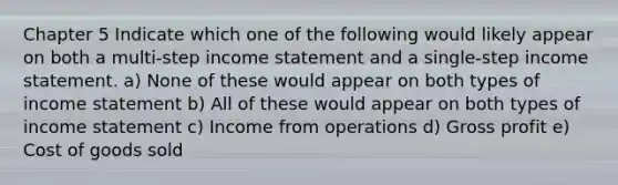 Chapter 5 Indicate which one of the following would likely appear on both a multi-step income statement and a single-step income statement. a) None of these would appear on both types of income statement b) All of these would appear on both types of income statement c) Income from operations d) Gross profit e) Cost of goods sold