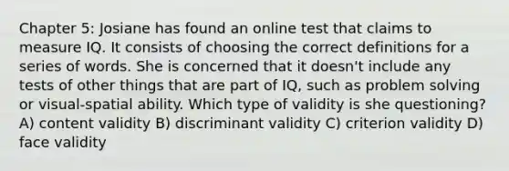 Chapter 5: Josiane has found an online test that claims to measure IQ. It consists of choosing the correct definitions for a series of words. She is concerned that it doesn't include any tests of other things that are part of IQ, such as problem solving or visual-spatial ability. Which type of validity is she questioning? A) content validity B) discriminant validity C) criterion validity D) face validity