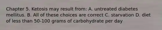 Chapter 5. Ketosis may result from: A. untreated diabetes mellitus. B. All of these choices are correct C. starvation D. diet of less than 50-100 grams of carbohydrate per day