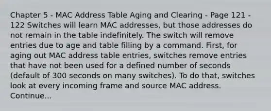 Chapter 5 - MAC Address Table Aging and Clearing - Page 121 - 122 Switches will learn MAC addresses, but those addresses do not remain in the table indefinitely. The switch will remove entries due to age and table filling by a command. First, for aging out MAC address table entries, switches remove entries that have not been used for a defined number of seconds (default of 300 seconds on many switches). To do that, switches look at every incoming frame and source MAC address. Continue...