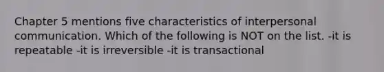 Chapter 5 mentions five characteristics of interpersonal communication. Which of the following is NOT on the list. -it is repeatable -it is irreversible -it is transactional