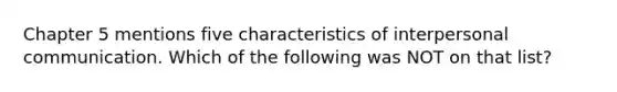 Chapter 5 mentions five characteristics of interpersonal communication. Which of the following was NOT on that list?