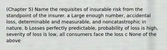 (Chapter 5) Name the requisites of insurable risk from the standpoint of the insurer. a Large enough number, accidental loss, determinable and measurable, and noncatastrophic in nature. b Losses perfectly predictable, probability of loss is high, severity of loss is low, all consumers face the loss c None of the above