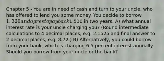 Chapter 5 - You are in need of cash and turn to your uncle, who has offered to lend you some money. You decide to borrow 1,320 and agree to pay back1,530 in two years. A) What annual interest rate is your uncle charging you? (Round intermediate calculations to 4 decimal places, e.g. 2.1525 and final answer to 2 decimal places, e.g. 8.72.) B) Alternatively, you could borrow from your bank, which is charging 6.5 percent interest annually. Should you borrow from your uncle or the bank?