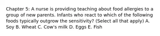 Chapter 5: A nurse is providing teaching about food allergies to a group of new parents. Infants who react to which of the following foods typically outgrow the sensitivity? (Select all that apply) A. Soy B. Wheat C. Cow's milk D. Eggs E. Fish