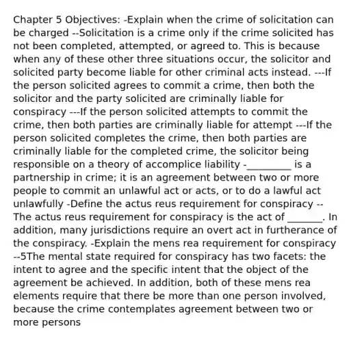 Chapter 5 Objectives: -Explain when the crime of solicitation can be charged --Solicitation is a crime only if the crime solicited has not been completed, attempted, or agreed to. This is because when any of these other three situations occur, the solicitor and solicited party become liable for other criminal acts instead. ---If the person solicited agrees to commit a crime, then both the solicitor and the party solicited are criminally liable for conspiracy ---If the person solicited attempts to commit the crime, then both parties are criminally liable for attempt ---If the person solicited completes the crime, then both parties are criminally liable for the completed crime, the solicitor being responsible on a theory of accomplice liability -_________ is a partnership in crime; it is an agreement between two or more people to commit an unlawful act or acts, or to do a lawful act unlawfully -Define the actus reus requirement for conspiracy --The actus reus requirement for conspiracy is the act of _______. In addition, many jurisdictions require an overt act in furtherance of the conspiracy. -Explain the mens rea requirement for conspiracy --5The mental state required for conspiracy has two facets: the intent to agree and the specific intent that the object of the agreement be achieved. In addition, both of these mens rea elements require that there be more than one person involved, because the crime contemplates agreement between two or more persons