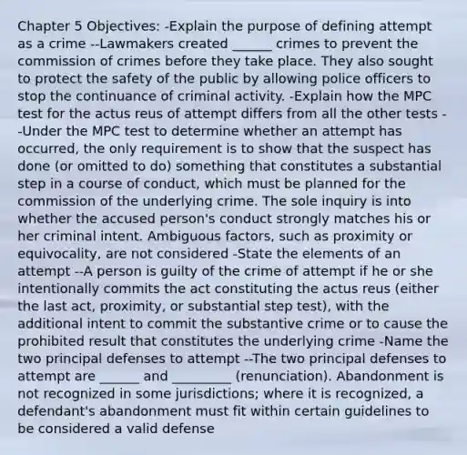 Chapter 5 Objectives: -Explain the purpose of defining attempt as a crime --Lawmakers created ______ crimes to prevent the commission of crimes before they take place. They also sought to protect the safety of the public by allowing police officers to stop the continuance of criminal activity. -Explain how the MPC test for the actus reus of attempt differs from all the other tests --Under the MPC test to determine whether an attempt has occurred, the only requirement is to show that the suspect has done (or omitted to do) something that constitutes a substantial step in a course of conduct, which must be planned for the commission of the underlying crime. The sole inquiry is into whether the accused person's conduct strongly matches his or her criminal intent. Ambiguous factors, such as proximity or equivocality, are not considered -State the elements of an attempt --A person is guilty of the crime of attempt if he or she intentionally commits the act constituting the actus reus (either the last act, proximity, or substantial step test), with the additional intent to commit the substantive crime or to cause the prohibited result that constitutes the underlying crime -Name the two principal defenses to attempt --The two principal defenses to attempt are ______ and _________ (renunciation). Abandonment is not recognized in some jurisdictions; where it is recognized, a defendant's abandonment must fit within certain guidelines to be considered a valid defense