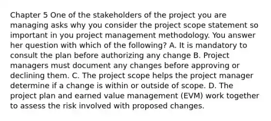 Chapter 5 One of the stakeholders of the project you are managing asks why you consider the project scope statement so important in you project management methodology. You answer her question with which of the following? A. It is mandatory to consult the plan before authorizing any change B. Project managers must document any changes before approving or declining them. C. The project scope helps the project manager determine if a change is within or outside of scope. D. The project plan and earned value management (EVM) work together to assess the risk involved with proposed changes.