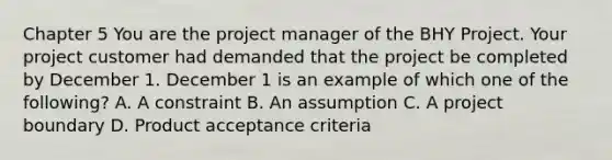 Chapter 5 You are the project manager of the BHY Project. Your project customer had demanded that the project be completed by December 1. December 1 is an example of which one of the following? A. A constraint B. An assumption C. A project boundary D. Product acceptance criteria