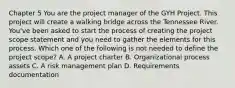 Chapter 5 You are the project manager of the GYH Project. This project will create a walking bridge across the Tennessee River. You've been asked to start the process of creating the project scope statement and you need to gather the elements for this process. Which one of the following is not needed to define the project scope? A. A project charter B. Organizational process assets C. A risk management plan D. Requirements documentation