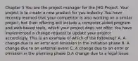 Chapter 5 You are the project manager for the JHG Project. Your project is to create a new product for you industry. You have recently learned that your competitor is also working on a similar project, but their offering will include a computer-aided program and web-based tools, which your project does not offer. You have implemented a change request to update your project accordingly. This is an example of which of the following? A. A change due to an error and omission in the initiation phase B. A change due to an external event C. A change due to an error or omission in the planning phase D.A change due to a legal issue