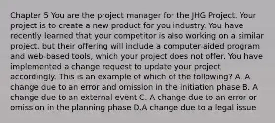 Chapter 5 You are the project manager for the JHG Project. Your project is to create a new product for you industry. You have recently learned that your competitor is also working on a similar project, but their offering will include a computer-aided program and web-based tools, which your project does not offer. You have implemented a change request to update your project accordingly. This is an example of which of the following? A. A change due to an error and omission in the initiation phase B. A change due to an external event C. A change due to an error or omission in the planning phase D.A change due to a legal issue