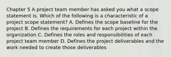 Chapter 5 A project team member has asked you what a scope statement is. Which of the following is a characteristic of a project scope statement? A. Defines the scope baseline for the project B. Defines the requirements for each project within the organization C. Defines the roles and responsibilities of each project team member D. Defines the project deliverables and the work needed to create those deliverables